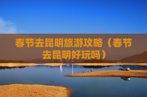 春节去昆明旅游攻略（春节去昆明好玩吗）