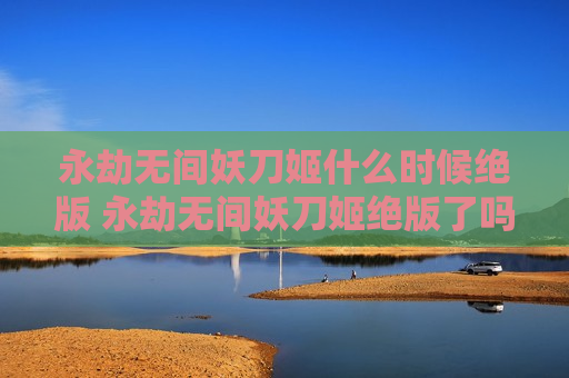 永劫无间妖刀姬什么时候绝版 永劫无间妖刀姬绝版了吗