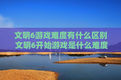 文明6游戏难度有什么区别 文明6开始游戏是什么难度