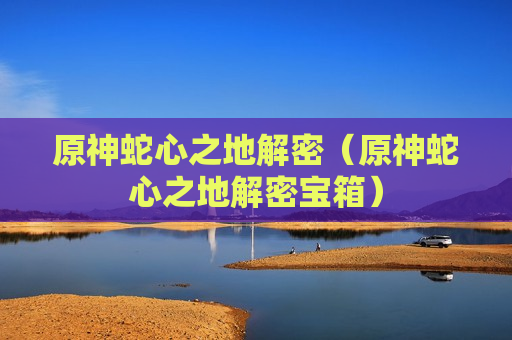 原神蛇心之地解密（原神蛇心之地解密宝箱）