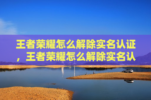 王者荣耀怎么解除实名认证，王者荣耀怎么解除实名认证绑定QQ