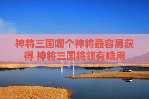 神将三国哪个神将最容易获得 神将三国将领有啥用