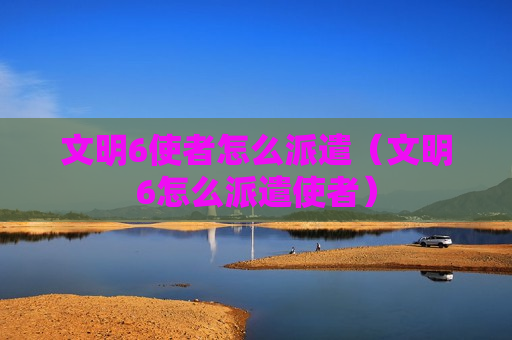 文明6使者怎么派遣（文明6怎么派遣使者）