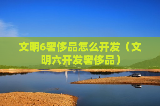 文明6奢侈品怎么开发（文明六开发奢侈品）