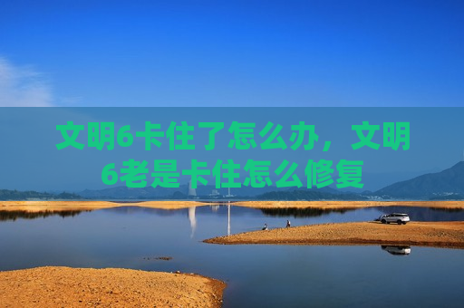 文明6卡住了怎么办，文明6老是卡住怎么修复