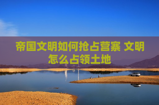 帝国文明如何抢占营寨 文明怎么占领土地