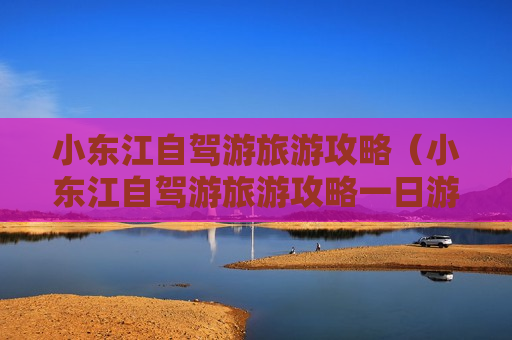 小东江自驾游旅游攻略（小东江自驾游旅游攻略一日游）
