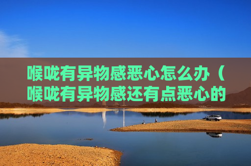 喉咙有异物感恶心怎么办（喉咙有异物感还有点恶心的是什么回事?）