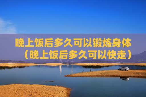 晚上饭后多久可以锻炼身体（晚上饭后多久可以快走）