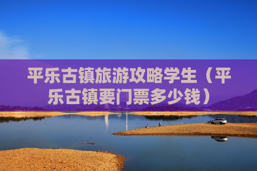 平乐古镇旅游攻略学生（平乐古镇要门票多少钱）