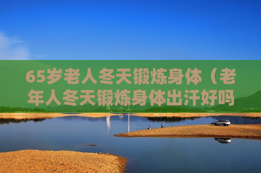 65岁老人冬天锻炼身体（老年人冬天锻炼身体出汗好吗）