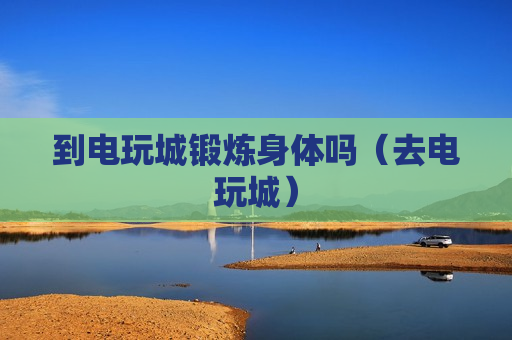 到电玩城锻炼身体吗（去电玩城）