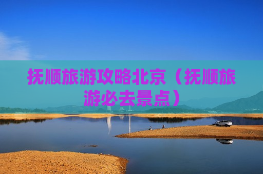 抚顺旅游攻略北京（抚顺旅游必去景点）