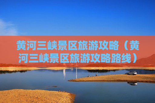 黄河三峡景区旅游攻略（黄河三峡景区旅游攻略路线）
