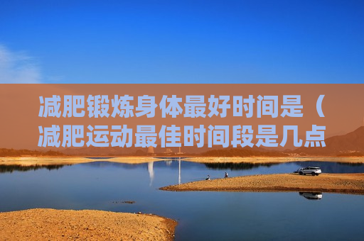 减肥锻炼身体最好时间是（减肥运动最佳时间段是几点）