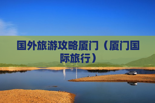国外旅游攻略厦门（厦门国际旅行）