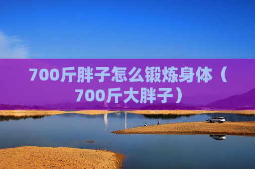 700斤胖子怎么锻炼身体（700斤大胖子）