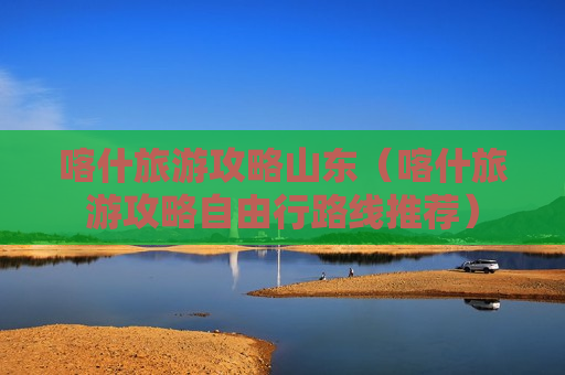 喀什旅游攻略山东（喀什旅游攻略自由行路线推荐）