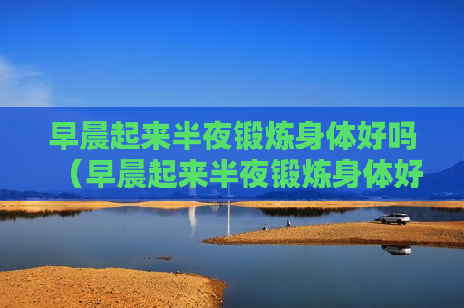 早晨起来半夜锻炼身体好吗（早晨起来半夜锻炼身体好吗女生）