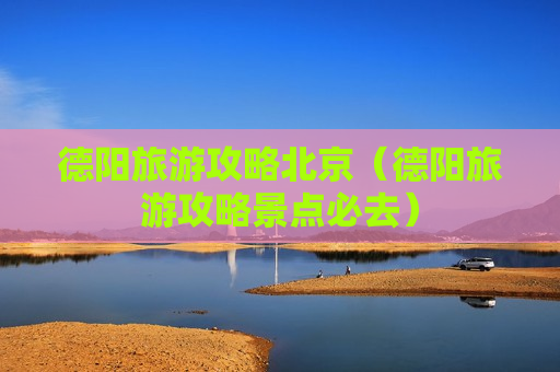 德阳旅游攻略北京（德阳旅游攻略景点必去）