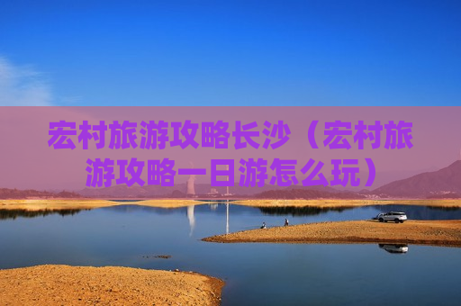 宏村旅游攻略长沙（宏村旅游攻略一日游怎么玩）