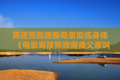 男孩照顾瘫痪母亲锻炼身体（电影男孩照顾瘫痪父亲叫什么）