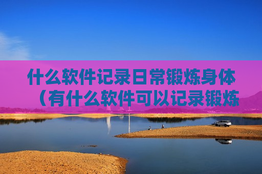什么软件记录日常锻炼身体（有什么软件可以记录锻炼的）
