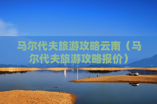 马尔代夫旅游攻略云南（马尔代夫旅游攻略报价）