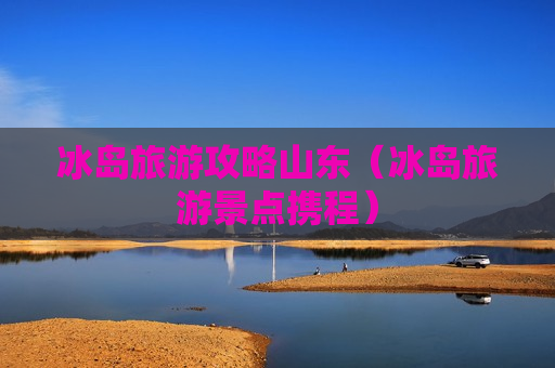 冰岛旅游攻略山东（冰岛旅游景点携程）