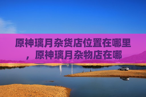 原神璃月杂货店位置在哪里，原神璃月杂物店在哪