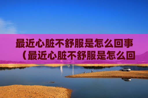 最近心脏不舒服是怎么回事（最近心脏不舒服是怎么回事呢）