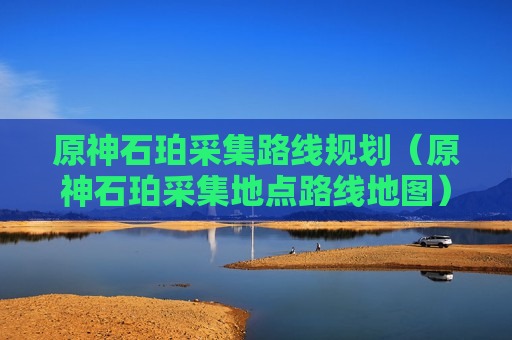 原神石珀采集路线规划（原神石珀采集地点路线地图）