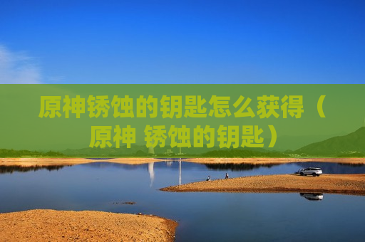 原神锈蚀的钥匙怎么获得（原神 锈蚀的钥匙）