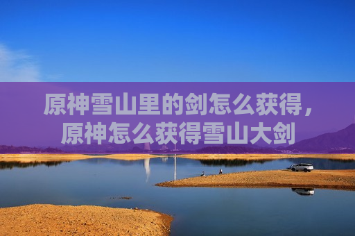 原神雪山里的剑怎么获得，原神怎么获得雪山大剑