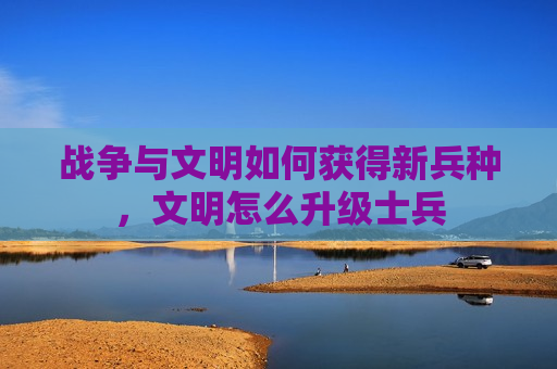 战争与文明如何获得新兵种，文明怎么升级士兵
