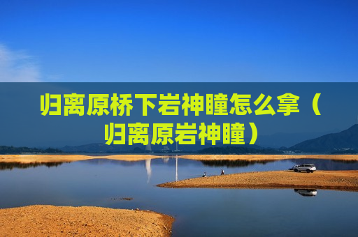 归离原桥下岩神瞳怎么拿（归离原岩神瞳）