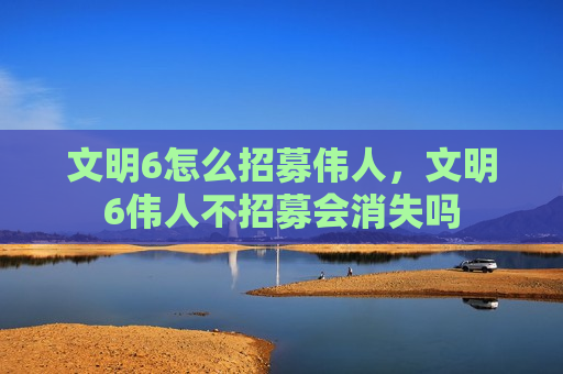 文明6怎么招募伟人，文明6伟人不招募会消失吗
