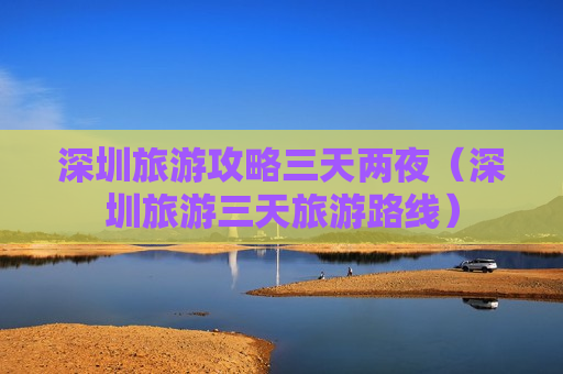 深圳旅游攻略三天两夜（深圳旅游三天旅游路线）