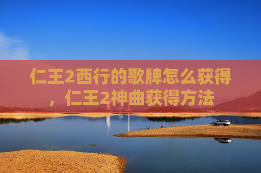 仁王2西行的歌牌怎么获得，仁王2神曲获得方法