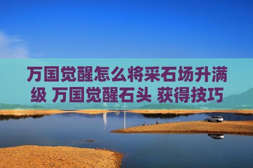 万国觉醒怎么将采石场升满级 万国觉醒石头 获得技巧