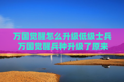 万国觉醒怎么升级低级士兵 万国觉醒兵种升级了原来士兵怎么办