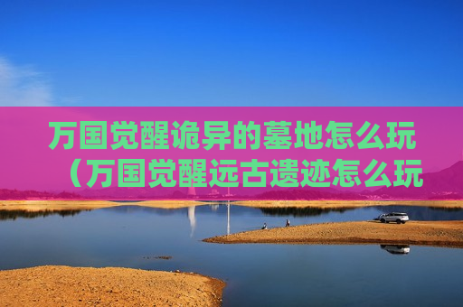 万国觉醒诡异的墓地怎么玩（万国觉醒远古遗迹怎么玩）