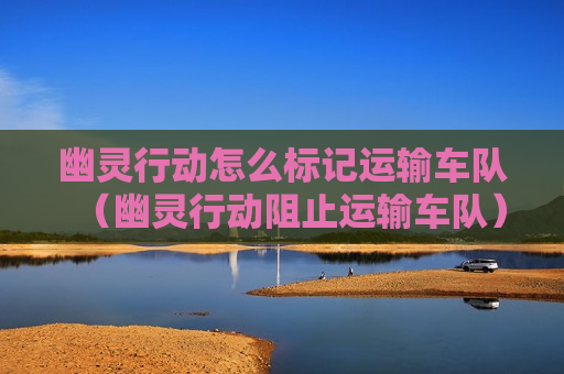 幽灵行动怎么标记运输车队（幽灵行动阻止运输车队）