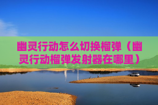 幽灵行动怎么切换榴弹（幽灵行动榴弹发射器在哪里）