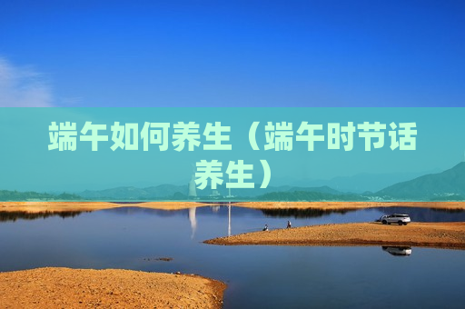 端午如何养生（端午时节话养生）