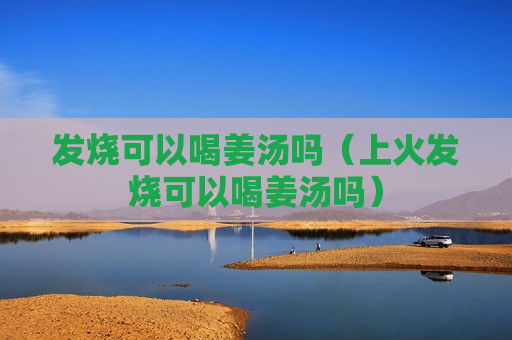 发烧可以喝姜汤吗（上火发烧可以喝姜汤吗）