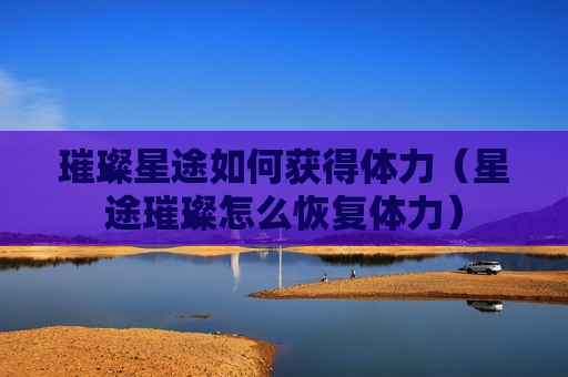 璀璨星途如何获得体力（星途璀璨怎么恢复体力）