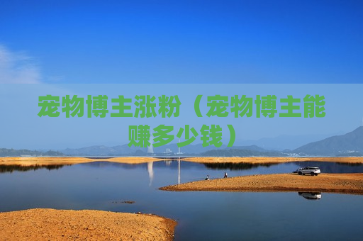 宠物博主涨粉（宠物博主能赚多少钱）