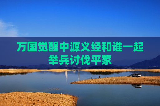 万国觉醒中源义经和谁一起举兵讨伐平家