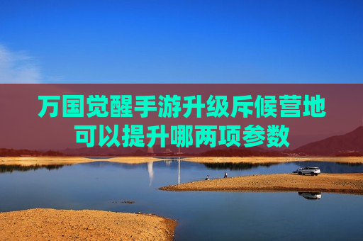 万国觉醒手游升级斥候营地可以提升哪两项参数